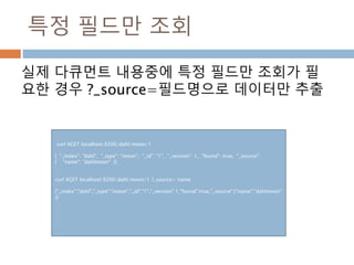특정 필드만 조회
실제 다큐먼트 내용중에 특정 필드만 조회가 필
요한 경우 ?_source=필드명으로 데이터만 추출
curl XGET localhost:9200/dahl/moon/1
{ "_index": "dahl", "_type": "moon", "_id": "1", "_version": 1, "found": true, "_source":
{ "name": "dahlmoon" }}
curl XGET localhost:9200/dahl/moon/1 ?_source= name
{"_index":"dahl","_type":"moon","_id":"1","_version":1,"found":true,"_source":{"name":"dahlmoon"
}}
 