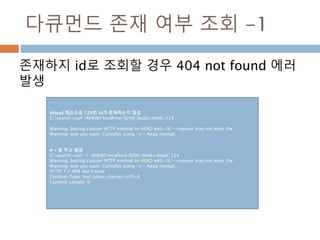 다큐먼드 존재 여부 조회 -1
존재하지 id로 조회할 경우 404 not found 에러
발생
#Head 메소드로 124번 id가 존재하는지 점검
C:search>curl -XHEAD localhost:9200/books/book/124
Warning: Setting custom HTTP method to HEAD with -X/--request may not work the
Warning: way you want. Consider using -I/--head instead.
#-i 를 주고 점검
C:search>curl -i -XHEAD localhost:9200/books/book/124
Warning: Setting custom HTTP method to HEAD with -X/--request may not work the
Warning: way you want. Consider using -I/--head instead.
HTTP/1.1 404 Not Found
Content-Type: text/plain; charset=UTF-8
Content-Length: 0
 