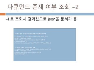다큐먼드 존재 여부 조회 -2
-I 로 조회시 결과값으로 json을 문서가 옴
#-i로 조회시 elasticsearch 조회된 body 값을 리턴함
C:search>curl -i localhost:9200/books/book/124
HTTP/1.1 404 Not Found
Content-Type: application/json; charset=UTF-8
Content-Length: 59
{"_index":"books","_type":"book","_id":"124","found":false}
#--head 조회시 body 결과가 없음
C:search>curl --head localhost:9200/books/book/124
HTTP/1.1 404 Not Found
Content-Type: text/plain; charset=UTF-8
Content-Length: 0
 
