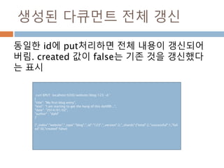 생성된 다큐먼트 전체 갱신
동일한 id에 put처리하면 전체 내용이 갱신되어
버림. created 값이 false는 기존 것을 갱신했다
는 표시
curl XPUT localhost:9200/website/blog/123 –d ‘
{
"title": "My first blog entry",
"text": "I am starting to get the hang of this dahlllll...",
"date": "2014/01/02",
"author" : "dahl"
}’
{"_index":"website","_type":"blog","_id":"123","_version":2,"_shards":{"total":2,"successful":1,"fail
ed":0},"created":false}
 