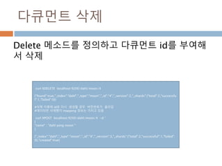 다큐먼트 삭제
Delete 메소드를 정의하고 다큐먼트 id를 부여해
서 삭제
curl XDELETE localhost:9200/dahl/moon/4
{"found":true,"_index":"dahl","_type":"moon","_id":"4","_version":2,"_shards":{"total":2,"successfu
l":1,"failed":0}}
#삭제 이휴에 id로 다시 생성할 경우 버전번호가 올라감
#데이터만 삭제했지 mapping 정보는 가지고 있음
curl XPOST localhost:9200/dahl/moon/4 -d ‘
{
"name" : "dahl yong moon "
}
{"_index":"dahl","_type":"moon","_id":"4","_version":3,"_shards":{"total":2,"successful":1,"failed":
0},"created":true}
 