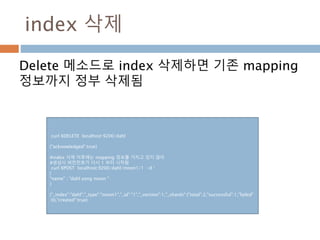 index 삭제
Delete 메소드로 index 삭제하면 기존 mapping
정보까지 정부 삭제됨
curl XDELETE localhost:9200/dahl
{"acknowledged":true}
#index 삭제 이후에는 mapping 정보를 가지고 있지 않아
#생성시 버전전호가 다시 1 부터 시작됨
curl XPOST localhost:9200/dahl/moon1/1 -d ‘
{
"name" : "dahl yong moon "
}
{"_index":"dahl","_type":"moon1","_id":"1","_version":1,"_shards":{"total":2,"successful":1,"failed"
:0},"created":true}
 