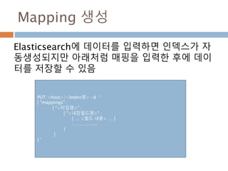 Mapping 생성
Elasticsearch에 데이터를 입력하면 인덱스가 자
동생성되지만 아래처럼 매핑을 입력한 후에 데이
터를 저장할 수 있음
PUT <host>/<Index명> -d ‘
{ "mappings" :
{ "<타입명>" :
{ "<내장필드명>" :
{ … <필드 내용> … }
……………..
}
}
} ‘
 