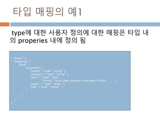 타입 매핑의 예1
type에 대한 사용자 정의에 대한 매핑은 타입 내
의 properies 내에 정의 됨
{ "books": {
"mappings": {
"book": {
"properties": {
"author": { "type": "string" },
"category": { "type": "string" },
"date": { "type": "date",
"format": "strict_date_optional_time||epoch_millis" },
"pages": { "type": "long" },
"title": { "type": "string" }
}
}
}
}
}
 
