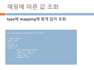 매핑에 따른 값 조회
type에 mapping에 맞게 값이 조회
curl –XGET localhost:9200/books/book/11?pretty
{ "_index": "books",
"_type": "book",
"_id": "11",
"_version": 1,
"found": true,
"_source": {
"title": "Elasticsearch Guide",
"author": [ "lee" ],
"date": "2014-05-01",
"pages": 300,
"category": "ICT"
}
}
 