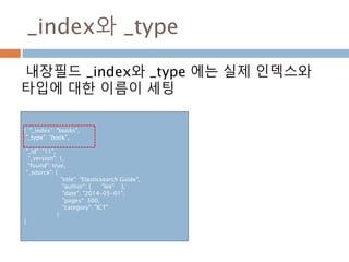 _index와 _type
내장필드 _index와 _type 에는 실제 인덱스와
타입에 대한 이름이 세팅
{ "_index": "books",
"_type": "book",
"_id": "11",
"_version": 1,
"found": true,
"_source": {
"title": "Elasticsearch Guide",
"author": [ "lee" ],
"date": "2014-05-01",
"pages": 300,
"category": "ICT"
}
}
 