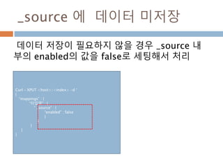 _source 에 데이터 미저장
데이터 저장이 필요하지 않을 경우 _source 내
부의 enabled의 값을 false로 세팅해서 처리
Curl – XPUT <host>/<index> -d ‘
{
“mappings” : {
“타입명” : {
“ _source” : {
“enabled” : false
}
}
}
}
}
 