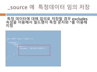 _source 에 특정데이터 임의 저장
특정 데이터에 대해 임의로 저장할 경우 excludes
속성을 이용해서 필드명이 특정 문자와 *를 이용해
지정
Curl – XPUT <host>/<index> -d ‘
{
“mappings” : {
“타입명” : {
“ _source” : {
“excludes” : [“필드명의 특정문자*]
}
}
}
}
 