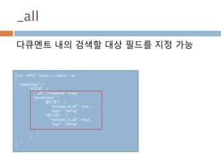 _all
다큐멘트 내의 검색할 대상 필드를 지정 가능
Curl – XPUT <host>/<index> -d ‘
{
“mappings” : {
“타입명” : {
“ _all” : {“enabled” : true}
“properties” : {
“필드명1” : {
“include_in_all” : true ,
“type” : “string”
“필드명2” : {
“include_in_all” : false ,
“type” : “string”
}
}
}
}
 