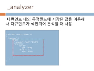 _analyzer
다큐멘트 내의 특정필드에 저장된 값을 이용해
서 다큐먼트가 색인되어 분석할 때 사용
Curl – XPUT <host>/<index> -d ‘
{
“mappings” : {
“타입명” : {
“ _analyzer” : {“path” : “필드명”}
“properties” : {
“필드명1” : {
type” : “string”
“필드명2” : {
“type” : “string”
}
}
}
}
 