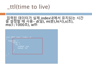 _ttl(time to live)
입력된 데이터가 실제 index내에서 유지되는 시간
을 설정할 때 사용- d(일), m(분),h(시),s(초),
ms(1/1000초), w㈜
Curl – XPUT <host>/<index> -d ‘
{
“mappings” : {
“타입명” : {
“ _ttl” : {
“enabled” : true
“default : “2d”
}
}
}
}
 