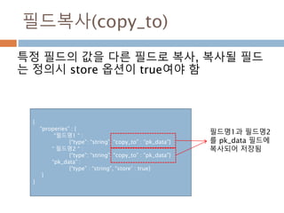필드복사(copy_to)
특정 필드의 값을 다른 필드로 복사, 복사될 필드
는 정의시 store 옵션이 true여야 함
{
“properies” : {
“필드명1 “ :
{“type”: “string”, “copy_to” : “pk_data”}
“ 필드명2 “ :
{“type”: “string”, “copy_to” : “pk_data”}
“pk_data” :
{“type” : “string”, “store’ : true}
}
}
필드명1과 필드명2
를 pk_data 필드에
복사되어 저장됨
 