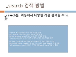 _search 검색 방법
_search를 이용해서 다양한 것을 검색할 수 있
음
/_search # 모든 인덱스 내의 모든 타입을 검색
/gb/_search # gb 인덱스 내의 모든 타입을 검색
/gb,us/_search # gb,us 인텍스 내의 모든 타입을 검색
/g*,u*/_search # g*,u*로 시작하는 인텍스 내의 모든 타입을 검색
/gb/user/_search # 인덱스 gb, 타입 user 내의 모든 다큐먼트 조회
/gb,us/user,tweet/_search # 휴, us 인덱스 내의 user, tweet 타입 내 조회
/_all/user,tweet/_search # 모든 인덱스 내의 user와 tweet 타입 내 조회
 