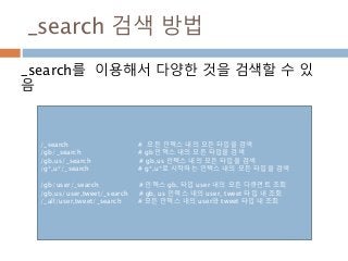 _search 검색 방법
_search를 이용해서 다양한 것을 검색할 수 있
음
/_search # 모든 인덱스 내의 모든 타입을 검색
/gb/_search # gb 인덱스 내의 모든 타입을 검색
/gb,us/_search # gb,us 인텍스 내의 모든 타입을 검색
/g*,u*/_search # g*,u*로 시작하는 인텍스 내의 모든 타입을 검색
/gb/user/_search # 인덱스 gb, 타입 user 내의 모든 다큐먼트 조회
/gb,us/user,tweet/_search # gb, us 인덱스 내의 user, tweet 타입 내 조회
/_all/user,tweet/_search # 모든 인덱스 내의 user와 tweet 타입 내 조회
 