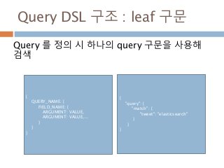 Query DSL 구조 : leaf 구문
Query 를 정의 시 하나의 query 구문을 사용해
검색
{
QUERY_NAME: {
FIELD_NAME: {
ARGUMENT: VALUE,
ARGUMENT: VALUE,...
}
}
}
{
"query": {
"match": {
"tweet": "elasticsearch"
}
}
}
 