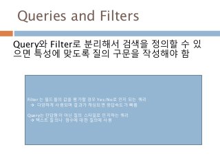 Queries and Filters
Query와 Filter로 분리해서 검색을 정의할 수 있
으면 특성에 맞도록 질의 구문을 작성해야 함
Filter 는 필드들의 값을 평가할 경우 Yes/No로 인지 되는 쿼리
 다양하게 사용되며 결과가 캐싱되면 응답속도가 빠름
Query는 단답형이 아닌 질의 스타일로 인지하는 쿼리
 텍스트 질의나 점수에 대한 질의에 사용
 