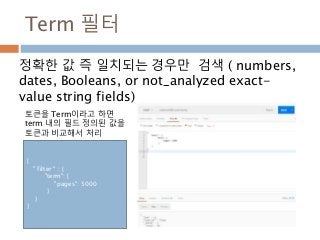 Term 필터
정확한 값 즉 일치되는 경우만 검색 ( numbers,
dates, Booleans, or not_analyzed exact-
value string fields)
{
" filter " : {
"term": {
"pages": 5000
}
}
}
토큰을 Term이라고 하면
term 내의 필드 정의된 값을
토큰과 비교해서 처리
 