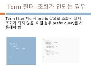 Term 필터: 조회가 안되는 경우
Term filter 처리시 prefix 값으로 조회시 실제
조회가 되지 않음. 이럴 경우 prefix query를 사
용해야 함
{
“filter" : {
"term": {
"title" : "ela"
}
}
}
 
