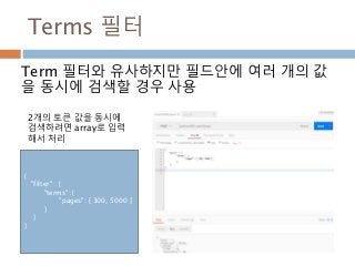 Terms 필터
Term 필터와 유사하지만 필드안에 여러 개의 값
을 동시에 검색할 경우 사용
{
"filter" : {
"terms": {
"pages": [ 300, 5000 ]
}
}
}
2개의 토큰 값을 동시에
검색하려면 array로 입력
해서 처리
 