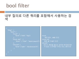bool filter
내부 질의로 다른 쿼리를 포함해서 사용하는 검
색
{
"filter" : {
"bool": {
"must" : {
"term" :{"title": "big"}
},
"must_not" : {
"term" : { "title" : "elasticsearch"}
},
"should" :{
"term" :{"plot" : "elasticsearch"}
}
}
}
}
must
매칭 필수, AND 조건.
must_not
매칭 불가 NOT 조건
should
반드시 해당될 필요는 없지만 해당된다면
더 높은 스코어를 가지는 조건, OR 조건
 
