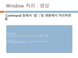 Window 처리 : 생성
Command 창에서 “을 ”로 변환해서 처리하면
됨
#실제 값을 입력
C:>curl -XPUT http://localhost:9200/books/book/1 -d "{ "title": "Elasticsear
ch Guide", "author": "kim", "date" : "2014-05-01", "pages" : 250 }"
#처리결과
{"_index":"books","_type":"book","_id":"1","_version":1,"_shards":{"total":2,"su
ccessful":1,"failed":0},"created":true}
 
