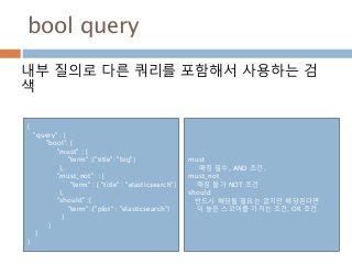 bool query
내부 질의로 다른 쿼리를 포함해서 사용하는 검
색
{
"query" : {
"bool": {
"must" : {
"term" :{"title": "big"}
},
"must_not" : {
"term" : { "title" : "elasticsearch"}
},
"should" :{
"term" :{"plot" : "elasticsearch"}
}
}
}
}
must
매칭 필수, AND 조건.
must_not
매칭 불가 NOT 조건
should
반드시 해당될 필요는 없지만 해당된다면
더 높은 스코어를 가지는 조건, OR 조건
 