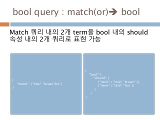 bool query : match(or) bool
Match 쿼리 내의 2개 term을 bool 내의 should
속성 내의 2개 쿼리로 표현 가능
{
"match": { "title": "brown fox"}
}
{
"bool": {
"should": [
{ "term": { "title": "brown" }},
{ "term": { "title": "fox" }}
]
}
}
 
