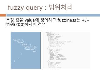 fuzzy query : 범위처리
특정 값을 value에 정의하고 fuzziness는 +/-
범위(200)까지이 검색
{
"query" : {
"fuzzy": {
"pages" : {
"value" : 500,
"fuzziness" :
200
}
}
}
}
 