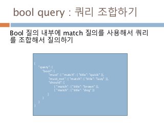 bool query : 쿼리 조합하기
Bool 질의 내부에 match 질의를 사용해서 쿼리
를 조합해서 질의하기
{
"query": {
"bool": {
"must": { "match": { "title": "quick" }},
"must_not": { "match": { "title": "lazy" }},
"should": [
{ "match": { "title": "brown" }},
{ "match": { "title": "dog" }}
]
}
}
}
 