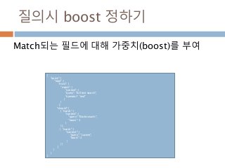 질의시 boost 정하기
Match되는 필드에 대해 가중치(boost)를 부여
{
"query": {
"bool": {
"must": {
"match": {
"content": {
"query": "full text search",
"operator": "and"
}
}
},
"should": [
{ "match": {
"content": {
"query": "Elasticsearch",
"boost": 3
}
}},
{ "match": {
"content": {
"query": "Lucene",
"boost": 2
}
}}
]
}
}
}
 