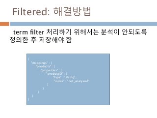 Filtered: 해결방법
term filter 처리하기 위해서는 분석이 안되도록
정의한 후 저장해야 함
{
"mappings" : {
"products" : {
"properties" : {
"productID" : {
"type" : "string",
"index" : "not_analyzed"
}
}
}
}
}
 