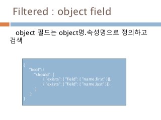 Filtered : object field
object 필드는 object명.속성명으로 정의하고
검색
{
"bool": {
"should": [
{ "exists": { "field": { "name.first" }}},
{ "exists": { "field": { "name.last" }}}
]
}
}
 