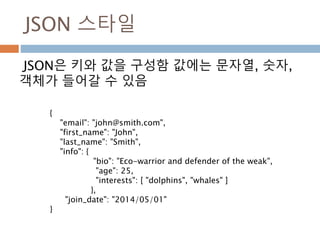 JSON 스타일
JSON은 키와 값을 구성함 값에는 문자열, 숫자,
객체가 들어갈 수 있음
{
"email": "john@smith.com",
"first_name": "John",
"last_name": "Smith",
"info": {
"bio": "Eco-warrior and defender of the weak",
"age": 25,
"interests": [ "dolphins", "whales" ]
},
"join_date": "2014/05/01"
}
 
