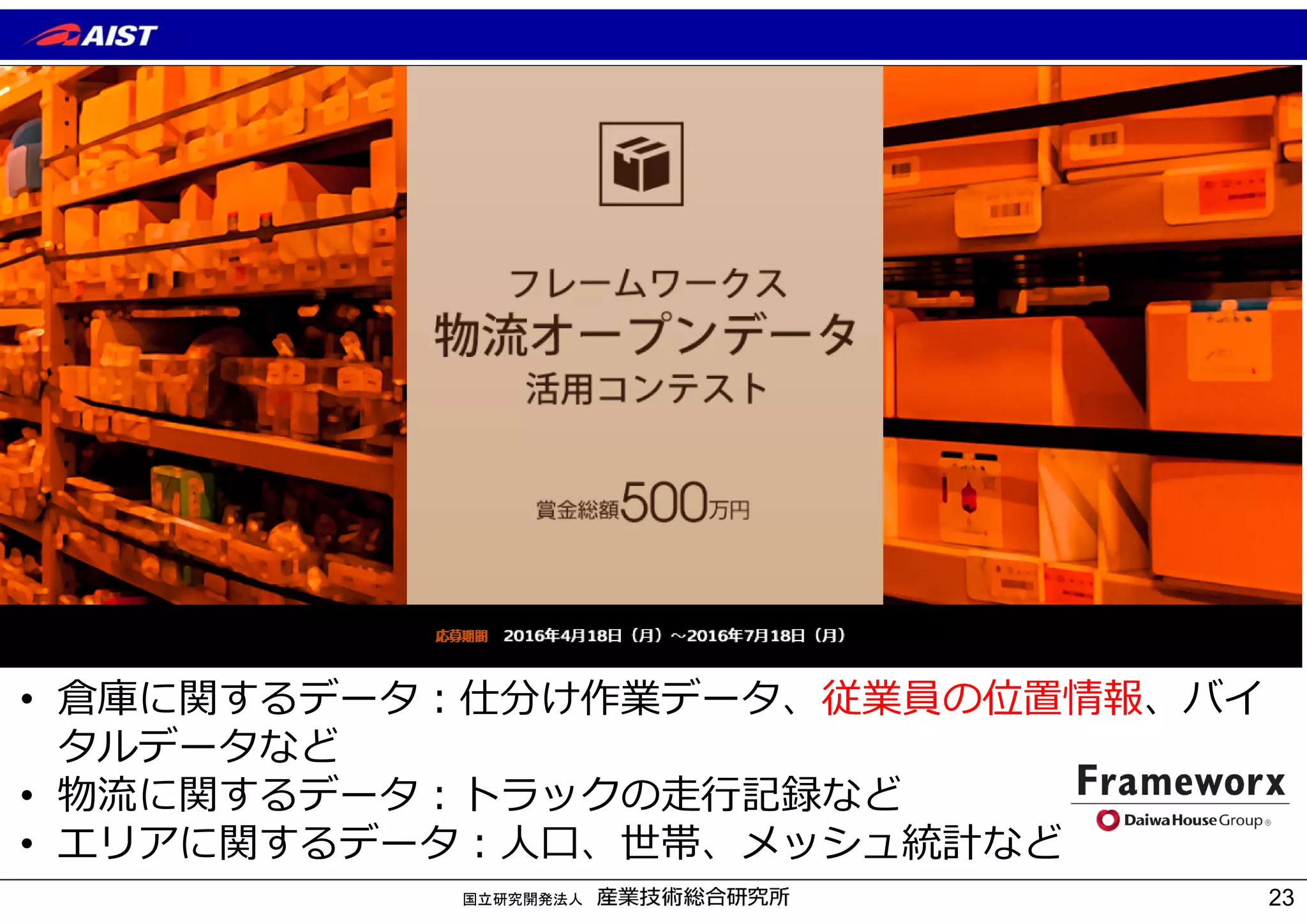 国立研究開発法人
• 倉庫に関するデータ︓仕分け作業データ、従業員の位置情報、バイ
タルデータなど
• 物流に関するデータ︓トラックの⾛⾏記録など
• エリアに関するデータ︓⼈⼝、世帯、メッシュ統計など
23
 