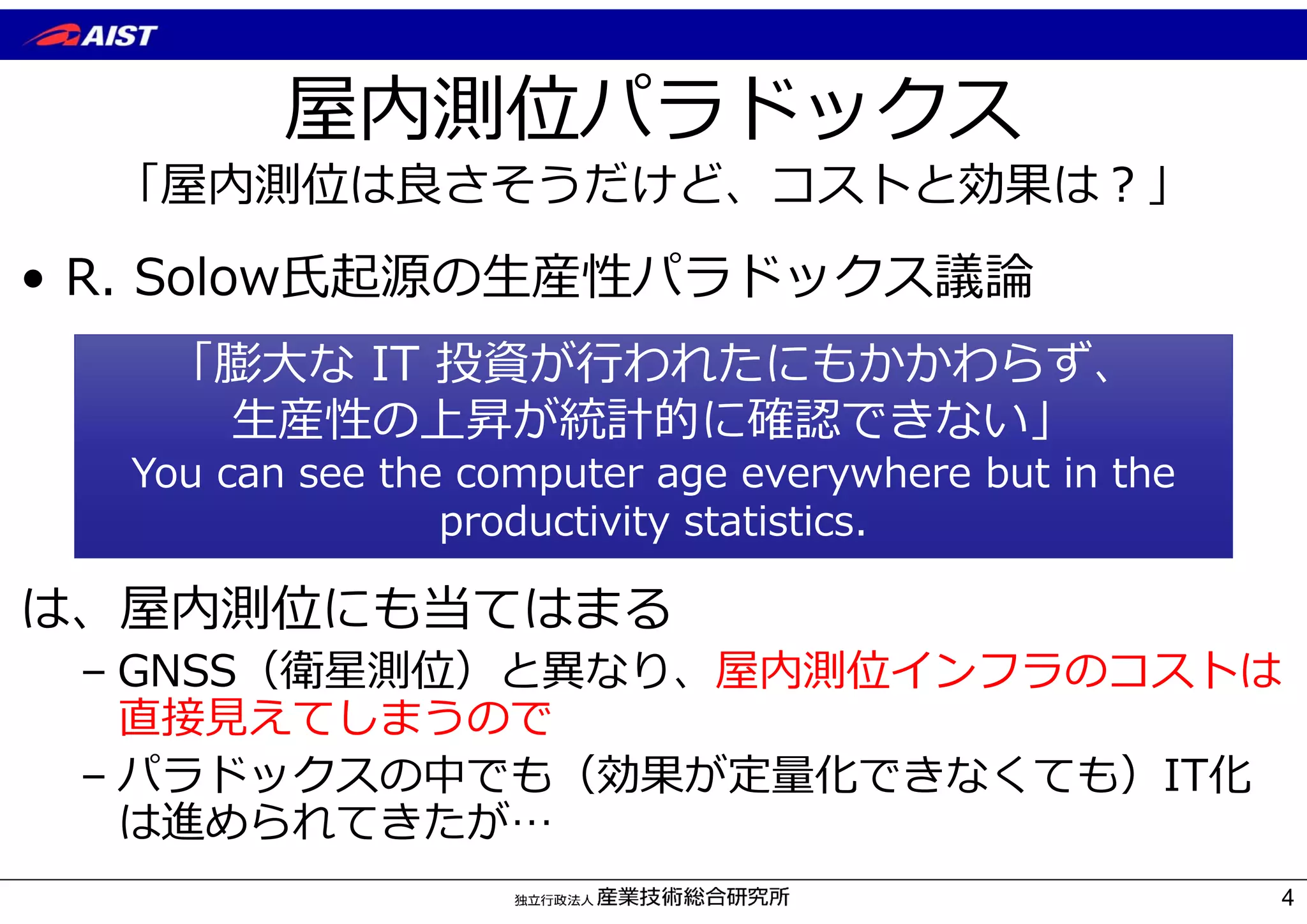 屋内測位パラドックス
「屋内測位は良さそうだけど、コストと効果は︖」
4
• R. Solow⽒起源の⽣産性パラドックス議論
は、屋内測位にも当てはまる
– GNSS（衛星測位）と異なり、屋内測位インフラのコストは
直接⾒えてしまうので
– パラドックスの中でも（効果が定量化できなくても）IT化
は進められてきたが…
「膨⼤な IT 投資が⾏われたにもかかわらず、
⽣産性の上昇が統計的に確認できない」
You can see the computer age everywhere but in the
productivity statistics.
 