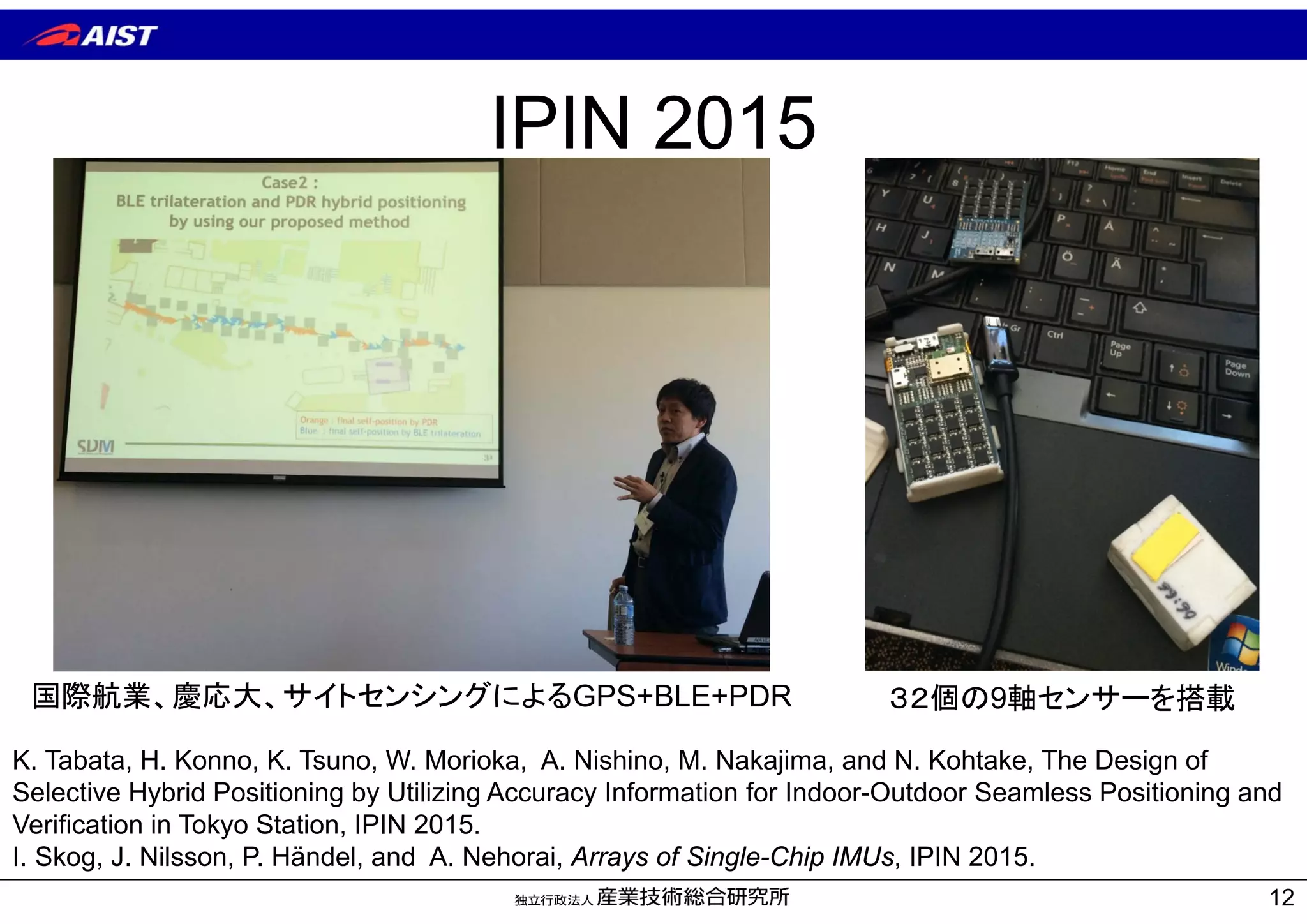 IPIN 2015
12
国際航業、慶応大、サイトセンシングによるGPS+BLE+PDR
K. Tabata, H. Konno, K. Tsuno, W. Morioka, A. Nishino, M. Nakajima, and N. Kohtake, The Design of
Selective Hybrid Positioning by Utilizing Accuracy Information for Indoor-Outdoor Seamless Positioning and
Verification in Tokyo Station, IPIN 2015.
I. Skog, J. Nilsson, P. Händel, and A. Nehorai, Arrays of Single-Chip IMUs, IPIN 2015.
３２個の9軸センサーを搭載
 