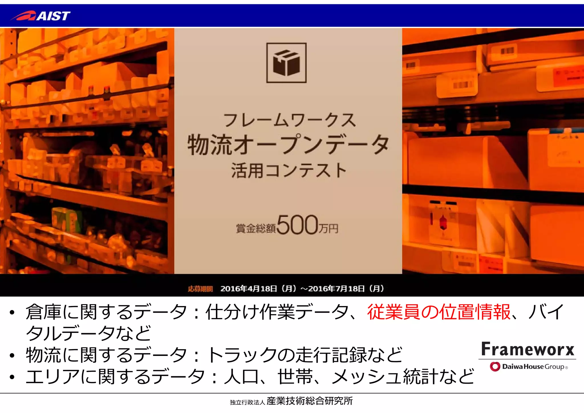 • 倉庫に関するデータ︓仕分け作業データ、従業員の位置情報、バイ
タルデータなど
• 物流に関するデータ︓トラックの⾛⾏記録など
• エリアに関するデータ︓⼈⼝、世帯、メッシュ統計など
 