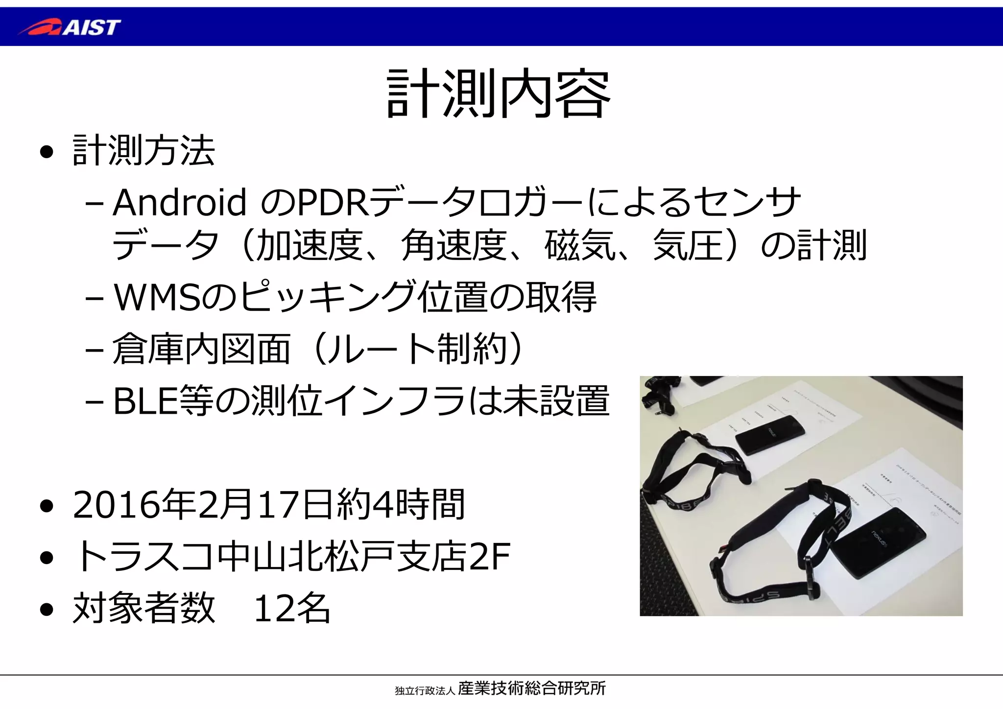 計測内容
• 計測⽅法
– Android のPDRデータロガーによるセンサ
データ（加速度、⾓速度、磁気、気圧）の計測
– WMSのピッキング位置の取得
– 倉庫内図⾯（ルート制約）
– BLE等の測位インフラは未設置
• 2016年2⽉17⽇約4時間
• トラスコ中⼭北松⼾⽀店2F
• 対象者数 12名
 