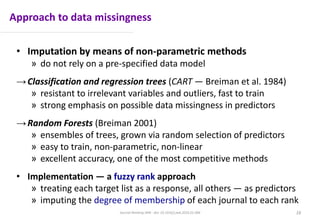 Approach to data missingness
• Imputation by means of non-parametric methods
» do not rely on a pre-specified data model
→Classification and regression trees (CART — Breiman et al. 1984)
» resistant to irrelevant variables and outliers, fast to train
» strong emphasis on possible data missingness in predictors
→Random Forests (Breiman 2001)
» ensembles of trees, grown via random selection of predictors
» easy to train, non-parametric, non-linear
» excellent accuracy, one of the most competitive methods
• Implementation — a fuzzy rank approach
» treating each target list as a response, all others — as predictors
» imputing the degree of membership of each journal to each rank
16Journal Ranking JWB - doi: 10.1016/j.jwb.2016.01.006
 