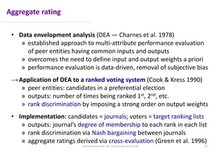 Aggregate rating
• Data envelopment analysis (DEA — Charnes et al. 1978)
» established approach to multi-attribute performance evaluation
of peer entities having common inputs and outputs
» overcomes the need to define input and output weights a priori
» performance evaluation is data-driven, removal of subjective bias
→Application of DEA to a ranked voting system (Cook & Kress 1990)
» peer entities: candidates in a preferential election
» outputs: number of times being ranked 1st, 2nd, etc.
» rank discrimination by imposing a strong order on output weights
• Implementation: candidates = journals; voters = target ranking lists
» outputs: journal’s degree of membership to each rank in each list
» rank discrimination via Nash bargaining between journals
» aggregate ratings derived via cross-evaluation (Green et al. 1996)
17Journal Ranking JWB - doi: 10.1016/j.jwb.2016.01.006
 