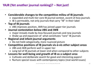 YAJR (Yet another journal ranking)? – Not just!
• Considerable changes to the competitive milieu of IB journals
» expanded and multi-tier core IB journal context, ascent of Asia journals
» IB is permeable, not only journals that carry “IB” in their label
• Top of IB journals
» JIBS improves position, JWB has joined upper tier journals
• Journal contestation below JIBS and JWB
» major inroads made by Asia-focused journals and new journals
» Shake up and expansion of what constitutes “core” IB journals
• Regional and infant-journal arguments
» Do not hold categorically, more nuanced picture
• Competitive positions of IB journals vis-à-vis other subject areas
» JIBS and JWB perform well in upper tier
» Long tail of IB journals at lower end when compared to other subjects
• Lessons for well-being and growth of IB as a subject area
» Cultivate and deliberate search for good and interesting papers!
» Nurture special issues with contemporary topics (real-world issues)
Journal Ranking JWB - doi: 10.1016/j.jwb.2016.01.006 22
 