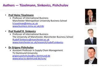 Authors — Tüselmann, Sinkovics, Pishchulov
• Prof Heinz Tüselmann
» Professor of International Business
Manchester Metropolitan University Business School
h.tuselman@mmu.ac.uk
www.business.mmu.ac.uk/cibi
• Prof Rudolf R. Sinkovics
» Professor of International Business
The University of Manchester, Manchester Business School
Rudolf.Sinkovics@manchester.ac.uk
www.manchester.ac.uk/research/rudolf.sinkovics
• Dr Grigory Pishchulov
» Assistant Professor in Supply Chain Management
TU Dortmund University
grigory.pishchulov@tu-dortmund.de
www.wiso.tu-dortmund.de/scm/
Journal Ranking JWB - doi: 10.1016/j.jwb.2016.01.006 4
 