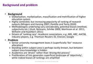 Background and problem
• Background
» Globalization, marketization, massification and metrification of higher
education system
» Highly contested, but increasing popularity of ranking of research
outputs (Mingers and Harzing 2007; Pontille and Torny 2010)
» Methodologies underlying vary considerably, potential biases (method,
subjectivity etc.) (Hult, Reimann, Schilke 2009; Worlinson et al. 2011;
Wilhelm and Hazelkorn 2011)
» Drivers of ‘ranking race’: Academic associations, e.g. ABS, ARC, AACSB,
industry players, e.g. Thomson Reuters ISI, Elsevier, Google
• Problem
» Senior university management loves it (superficially ‘fair’ resource
allocation)
» Standing within subject area is perhaps tacitly known, but between
subject area knowledge is hidden
» Academics are ‘driven’ rather than ‘driving the process’
» Proliferation of lists generates superficial landscape of ‘objectivity’,
while indeed biases of rankings are amplified
Journal Ranking JWB - doi: 10.1016/j.jwb.2016.01.006 6
 