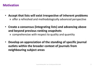 Motivation
• Accept that lists will exist irrespective of inherent problems
» offer a refreshed and methodologically advanced perspective
• Create a consensus (integrating lists) and advancing above
and beyond previous ranking snapshots
» comprehensive with respect to quality and quantity
• Develop an appreciation of the standing of specific journal
outlets within the broader context of journals from
neighbouring subject areas
Journal Ranking JWB - doi: 10.1016/j.jwb.2016.01.006 7
 