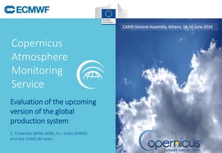 Copernicus
Atmosphere
Monitoring
Service
CAMS General Assembly, Athens, 14-16 June 2016
S. Chabrillat (BIRA-IASB), H.J. Eskes (KNMI)
and the CAMS-84 team
Evaluation of the upcoming
version of the global
production system
 