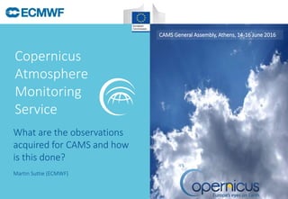 Copernicus
Atmosphere
Monitoring
Service
CAMS General Assembly, Athens, 14-16 June 2016
Martin Suttie (ECMWF)
What are the observations
acquired for CAMS and how
is this done?
 