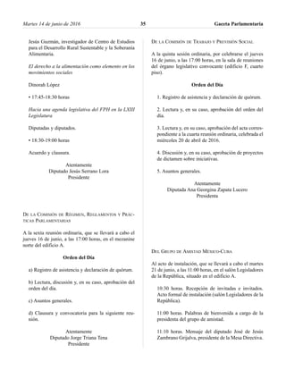 Jesús Guzmán, investigador de Centro de Estudios
para el Desarrollo Rural Sustentable y la Soberanía
Alimentaria.
El derecho a la alimentación como elemento en los
movimientos sociales
Dinorah López
• 17:45-18:30 horas
Hacia una agenda legislativa del FPH en la LXIII
Legislatura
Diputadas y diputados.
• 18:30-19:00 horas
Acuerdo y clausura.
Atentamente
Diputado Jesús Serrano Lora
Presidente
DE LA COMISIÓN DE RÉGIMEN, REGLAMENTOS Y PRÁC-
TICAS PARLAMENTARIAS
A la sexta reunión ordinaria, que se llevará a cabo el
jueves 16 de junio, a las 17:00 horas, en el mezanine
norte del edificio A.
Orden del Día
a) Registro de asistencia y declaración de quórum.
b) Lectura, discusión y, en su caso, aprobación del
orden del día.
c) Asuntos generales.
d) Clausura y convocatoria para la siguiente reu-
nión.
Atentamente
Diputado Jorge Triana Tena
Presidente
DE LA COMISIÓN DE TRABAJO Y PREVISIÓN SOCIAL
A la quinta sesión ordinaria, por celebrarse el jueves
16 de junio, a las 17:00 horas, en la sala de reuniones
del órgano legislativo convocante (edificio F, cuarto
piso).
Orden del Día
1. Registro de asistencia y declaración de quórum.
2. Lectura y, en su caso, aprobación del orden del
día.
3. Lectura y, en su caso, aprobación del acta corres-
pondiente a la cuarta reunión ordinaria, celebrada el
miércoles 20 de abril de 2016.
4. Discusión y, en su caso, aprobación de proyectos
de dictamen sobre iniciativas.
5. Asuntos generales.
Atentamente
Diputada Ana Georgina Zapata Lucero
Presidenta
DEL GRUPO DE AMISTAD MÉXICO-CUBA
Al acto de instalación, que se llevará a cabo el martes
21 de junio, a las 11:00 horas, en el salón Legisladores
de la República, situado en el edificio A.
10:30 horas. Recepción de invitadas e invitados.
Acto formal de instalación (salón Legisladores de la
República).
11:00 horas. Palabras de bienvenida a cargo de la
presidenta del grupo de amistad.
11:10 horas. Mensaje del diputado José de Jesús
Zambrano Grijalva, presidente de la Mesa Directiva.
Martes 14 de junio de 2016 Gaceta Parlamentaria35
 