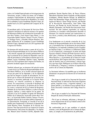 critos a la Unidad Especializada en Investigaciones de
Terrorismo, acopio y tráfico de armas, de la Subpro-
curaduría Especializada de delincuencia organizada,
de la Procuraduría General de la República, en contra
de la ciudadana Lucero Guadalupe Sánchez López, di-
putada local a la LXI Legislatura del Congreso de Si-
naloa.
El presidente pide a la Secretaría de Servicios Parla-
mentarios introduzca al salón de sesiones a los agentes
del Ministerio Público de la federación licenciados Ar-
turo Ruiz Toribio y José Arturo López Ibarra; y a los
licenciados Rubén Antonio Tamayo Viveros, Francis-
co Verdugo Fierro, y Rosalba Alarcón Ramírez, abo-
gados defensores de la ciudadana Lucero Guadalupe
Sánchez López, diputada local a la LXI Legislatura del
Congreso de Sinaloa.
En términos del artículo treinta y cuatro de la Ley Fe-
deral de Responsabilidades de los Servidores Públicos
y del artículo segundo del acuerdo parlamentario que
rige la actuación de la Cámara de Diputados como ju-
rado de procedencia, la Presidencia informa que la ciu-
dadana Lucero Guadalupe Sánchez López, diputada
local a la LXI Legislatura del Congreso de Sinaloa, no
presentó incidente alguno de recusación.
También informó que, en términos del artículo treinta
y cuatro de la Ley Federal de Responsabilidades de los
Servidores Públicos, no se recibió solicitud alguna de
excusa por parte de las diputadas y de los diputados
que han de integrar el jurado de procedencia. En vir-
tud de que la síntesis del dictamen de la Sección Ins-
tructora se encuentra publicada en la Gaceta Parla-
mentaria, en votación económica se dispensa su
lectura. En consecuencia, se procede al desahogo del
punto tercero del acuerdo y, en términos de los artícu-
los veinte y veintisiete de la Ley Federal de Responsa-
bilidades de los Servidores Públicos, se abre la fase de
alegatos, réplicas y contra réplicas de las partes. Se
concede el uso de la palabra al agente del Ministerio
Publico de la federación, licenciado Arturo Ruiz Tori-
bio; y al licenciado Rubén Antonio Tamayo Viveros,
abogado defensor de la servidora pública imputada, en
su representación. Enseguida, se concede el uso de la
palabra para fundamentar el dictamen al diputado Ri-
cardo Ramírez Nieto, Presidente de la Sección Ins-
tructora. Para fijar posición de sus respectivos Grupos
Parlamentarios intervienen las diputadas y los diputa-
dos: Manuel Jesús Clouthier Carrillo, diputado inde-
pendiente; Karina Sánchez Ruiz, de Nueva Alianza;
Macedonio Salomón Tamez Guajardo, de Movimiento
Ciudadano; Alfredo Basurto Román, de MORENA;
Omar Noé Bernardino Vargas, del Partido Verde Eco-
logista de México; Omar Ortega Álvarez, del Partido
de la Revolución Democrática; Juan Pablo Piña
Kurczyn, del Partido de Acción Nacional; y Sandra
Méndez Hernández, del Partido Revolucionario Insti-
tucional. Sin más oradores registrados, en votación
económica se considera suficientemente discutido el
dictamen. En votación nominal, por cuatrocientos vo-
tos a favor; y treinta y siete abstenciones, se aprueba el
dictamen.
Con fundamento en el artículo veintiocho de la Ley
Federal de Responsabilidades de los Servidores Públi-
cos, el presidente hace la declaratoria de procedencia.
Notifíquese a la imputada ciudadana Lucero Guadalu-
pe Sánchez López, a su defensa y al Ministerio Públi-
co de la federación; comuníquese al titular del Poder
Ejecutivo federal, al titular del Poder Ejecutivo del Es-
tado Libre y Soberano de Sinaloa; al presidente de la
Mesa Directiva, y al presidente de la Junta de Coordi-
nación Política, del Congreso del Libre y Soberano Es-
tado de Sinaloa, para su conocimiento y efectos lega-
les a que haya lugar. Publíquese en el Diario Oficial de
la Federación, e intégrese y remítase el expediente al
archivo de la Cámara de Diputados.
La Secretaría informa a la asamblea que se recibieron
dictámenes con proyecto de decreto de la Comisión de
Justicia:
- Por el que se expide la Ley Nacional de Ejecución
Nacional Penal, se adiciona las fracciones trigésima
quinta, trigésima sexta, y trigésima séptima, y un
quinto párrafo, y se reforma el tercer párrafo del ar-
tículo doscientos veinticinco del Código Penal Fe-
deral.
- Por el que se expide la Ley Nacional del Sistema
Integral de Justicia Penal para Adolecentes.
- Por el que se reforman, adicionan, y derogan di-
versas disposiciones de la Ley Federal contra la De-
lincuencia Organizada.
De conformidad con lo que establece el artículo
ochenta y siete del Reglamento de la Cámara de Dipu-
tados, se cumple con la declaratoria de publicidad.
Gaceta Parlamentaria Martes 14 de junio de 20166
 