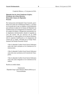 Ciudad de México, a 13 de junio de 2016.
Diputado José de Jesús Zambrano Grijalva
Presidente de la Mesa Directiva
Honorable Cámara de Diputados
Presente
Por instrucciones del diputado César Camacho, presi-
dente de la Junta de Coordinación Política, y con base
en el acuerdo por el que se establece el procedimiento
para informar al pleno de la Cámara de Diputados las
modificaciones en la integración de comisiones, comi-
tés, grupos de trabajo y delegaciones permanentes an-
te organismos internacionales, durante el segundo re-
ceso del primer año de ejercicio de la LXIII
Legislatura, le ruego publicar en la Gaceta Parlamen-
taria la siguiente modificación en la integración del
comité que se señala, solicitada por el Grupo Parla-
mentario del Partido Encuentro Social:
• Que la diputada Cynthia Gissel García Soberanes
cause alta como secretaria en la Comisión de Co-
municaciones.
• Que la diputada Cynthia Gissel García Soberanes
cause alta como secretaria en la Comisión de Trans-
portes.
• Que la diputada Cynthia Gissel García Soberanes
cause alta como integrante en la Comisión de Ga-
nadería.
Reciba un cordial saludo.
Atentamente
Diputado Jorge Carlos Ramírez Marín (rúbrica p.a.)
Vicecoordinador
Gaceta Parlamentaria Martes 14 de junio de 20168
 
