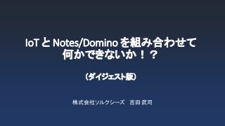 IoT と Notes/Domino を組み合わせて
何かできないか！？
（ダイジェスト版）
株式会社ソルクシーズ 吉田 武司
 